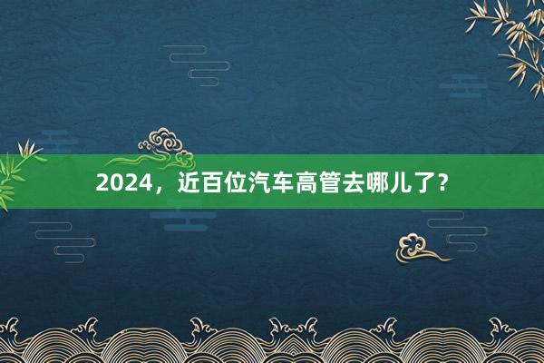 2024，近百位汽车高管去哪儿了？