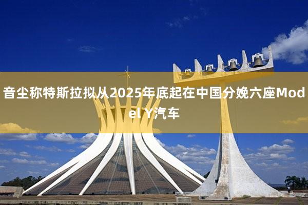 音尘称特斯拉拟从2025年底起在中国分娩六座Model Y汽车