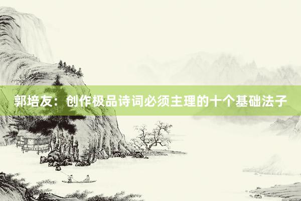 郭培友：创作极品诗词必须主理的十个基础法子
