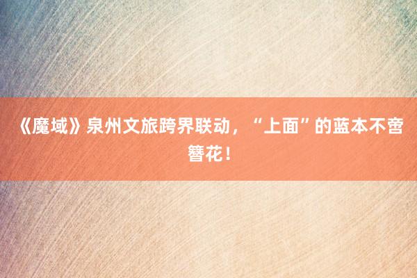 《魔域》泉州文旅跨界联动，“上面”的蓝本不啻簪花！