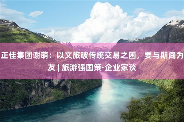 正佳集团谢萌：以文旅破传统交易之困，要与期间为友 | 旅游强国策·企业家谈