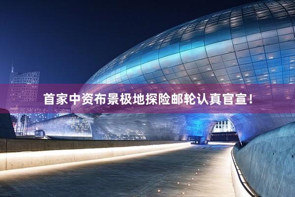 首家中资布景极地探险邮轮认真官宣！