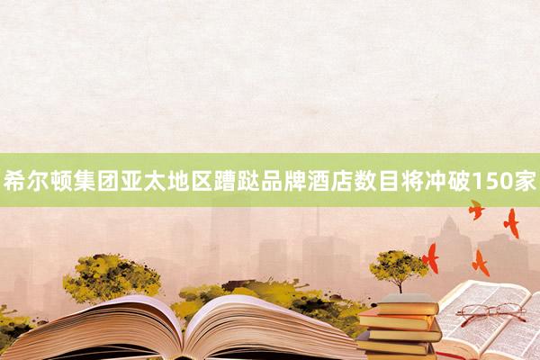 希尔顿集团亚太地区蹧跶品牌酒店数目将冲破150家
