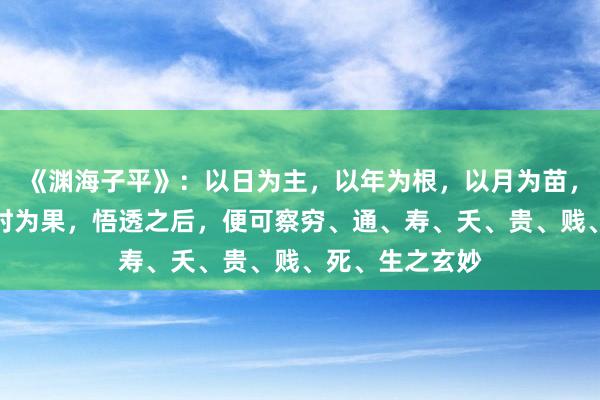 《渊海子平》：以日为主，以年为根，以月为苗，以日为花，以时为果，悟透之后，便可察穷、通、寿、夭、贵、贱、死、生之玄妙