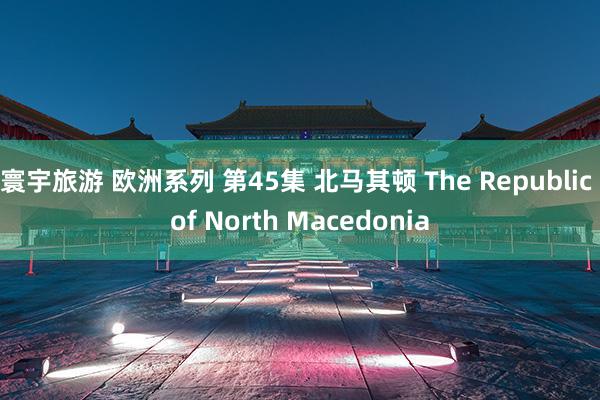 寰宇旅游 欧洲系列 第45集 北马其顿 The Republic of North Macedonia