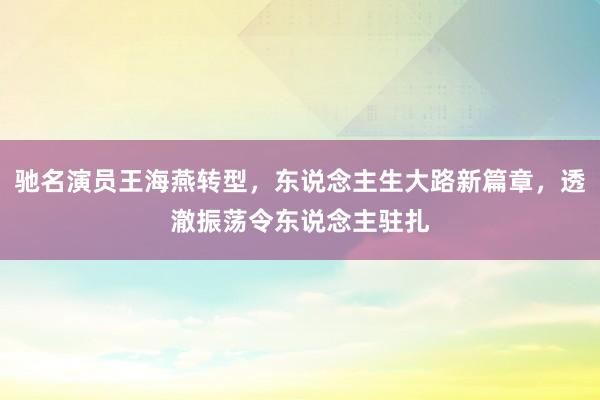 驰名演员王海燕转型，东说念主生大路新篇章，透澈振荡令东说念主驻扎