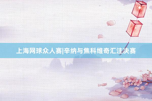 上海网球众人赛|辛纳与焦科维奇汇注决赛