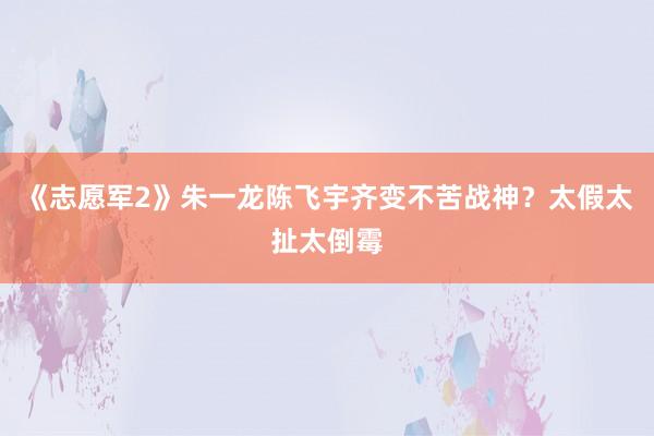 《志愿军2》朱一龙陈飞宇齐变不苦战神？太假太扯太倒霉