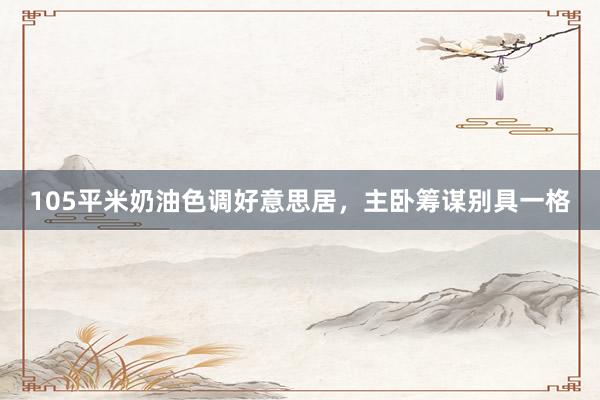 105平米奶油色调好意思居，主卧筹谋别具一格
