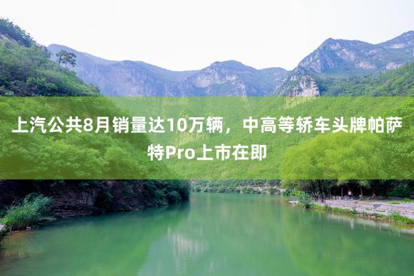 上汽公共8月销量达10万辆，中高等轿车头牌帕萨特Pro上市在即