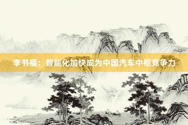 李书福：智能化加快成为中国汽车中枢竞争力