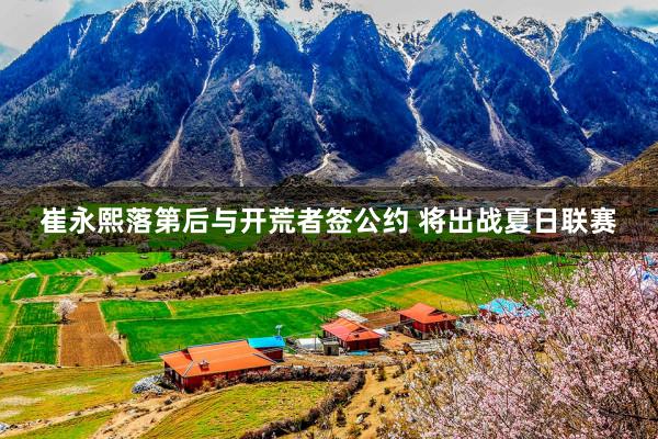 崔永熙落第后与开荒者签公约 将出战夏日联赛