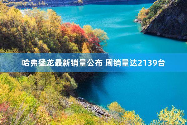 哈弗猛龙最新销量公布 周销量达2139台