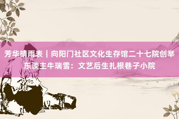 芳华晴雨表｜向阳门社区文化生存馆二十七院创举东谈主牛瑞雪：文艺后生扎根巷子小院