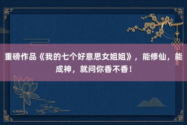 重磅作品《我的七个好意思女姐姐》，能修仙，能成神，就问你香不香！