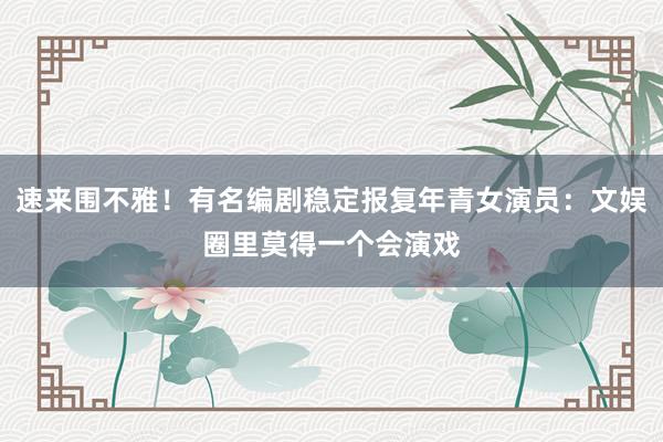 速来围不雅！有名编剧稳定报复年青女演员：文娱圈里莫得一个会演戏