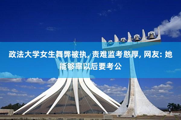 政法大学女生舞弊被执, 责难监考憨厚, 网友: 她能够率以后要考公