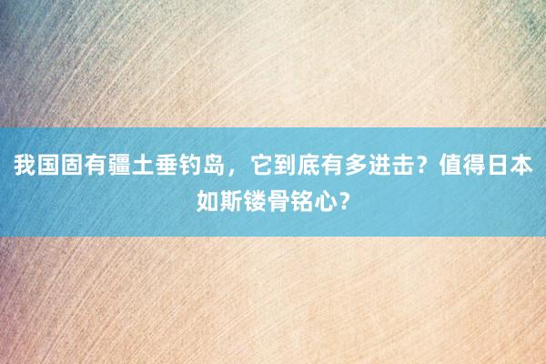 我国固有疆土垂钓岛，它到底有多进击？值得日本如斯镂骨铭心？