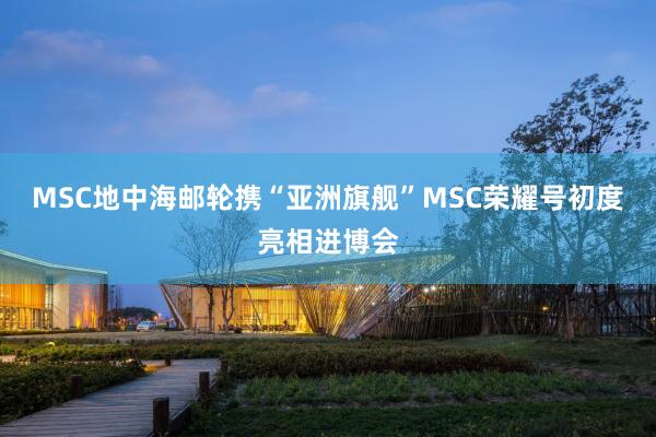 MSC地中海邮轮携“亚洲旗舰”MSC荣耀号初度亮相进博会
