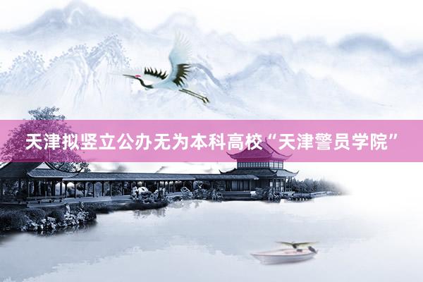 天津拟竖立公办无为本科高校“天津警员学院”