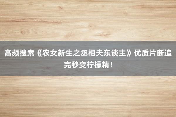 高频搜索《农女新生之丞相夫东谈主》优质片断追完秒变柠檬精！