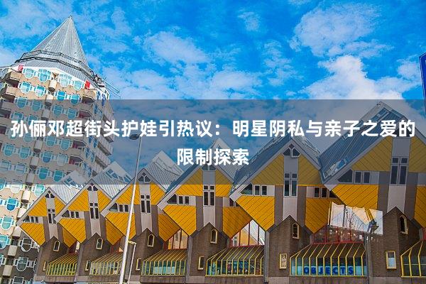 孙俪邓超街头护娃引热议：明星阴私与亲子之爱的限制探索