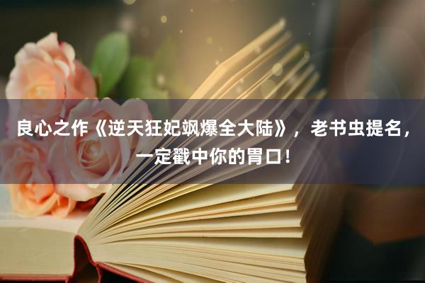 良心之作《逆天狂妃飒爆全大陆》，老书虫提名，一定戳中你的胃口！
