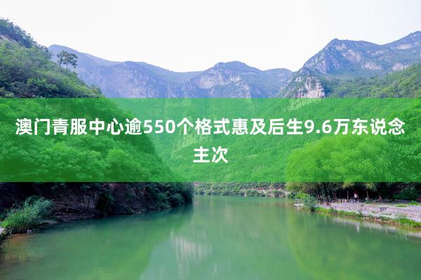澳门青服中心逾550个格式惠及后生9.6万东说念主次