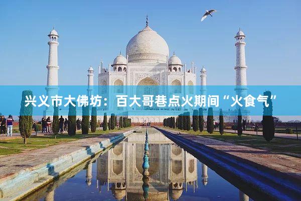 兴义市大佛坊：百大哥巷点火期间“火食气”