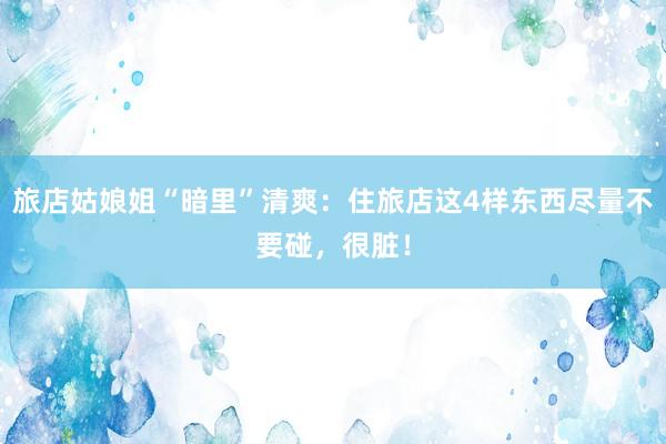 旅店姑娘姐“暗里”清爽：住旅店这4样东西尽量不要碰，很脏！