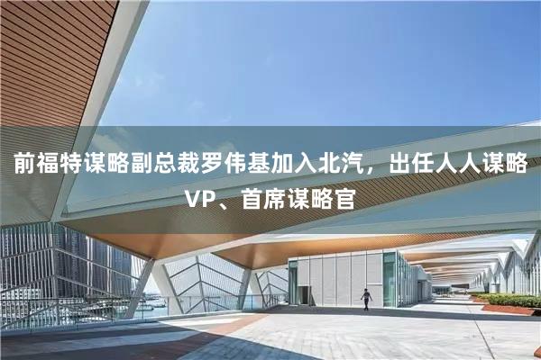 前福特谋略副总裁罗伟基加入北汽，出任人人谋略VP、首席谋略官