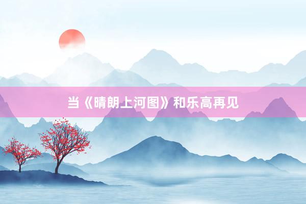 当《晴朗上河图》和乐高再见