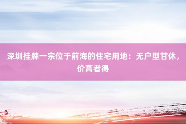深圳挂牌一宗位于前海的住宅用地：无户型甘休，价高者得