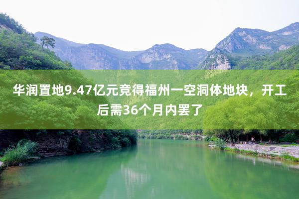华润置地9.47亿元竞得福州一空洞体地块，开工后需36个月内罢了