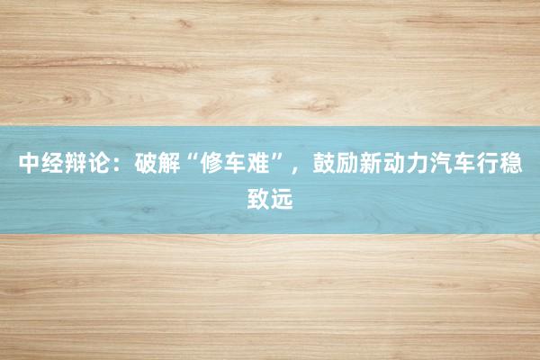 中经辩论：破解“修车难”，鼓励新动力汽车行稳致远