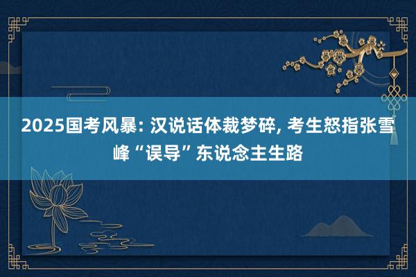 2025国考风暴: 汉说话体裁梦碎, 考生怒指张雪峰“误导”东说念主生路