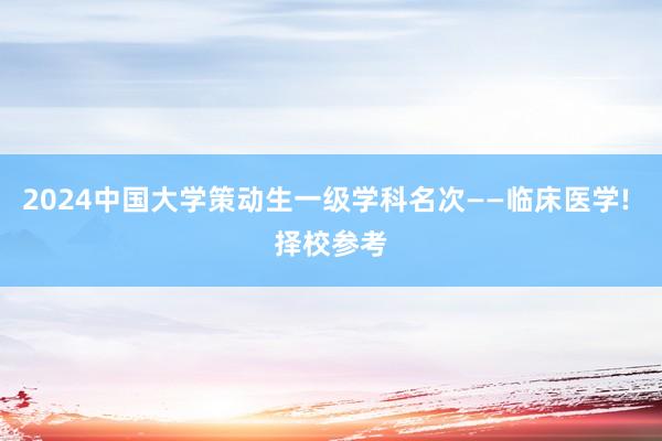 2024中国大学策动生一级学科名次——临床医学! 择校参考